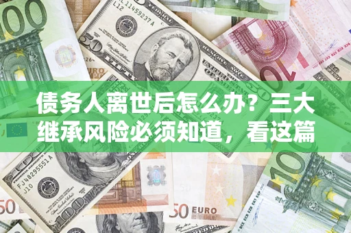 武汉债务人离世后怎么办？三大继承风险必须知道，看这篇就够了