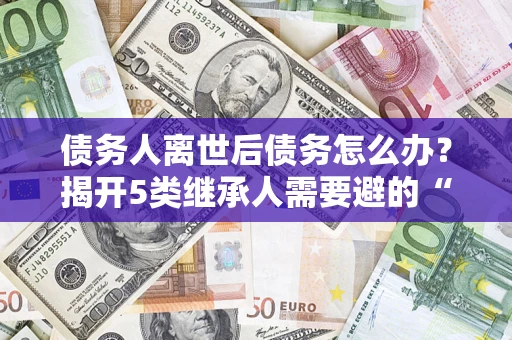 武汉债务人离世后债务怎么办？揭开5类继承人需要避的“坑”