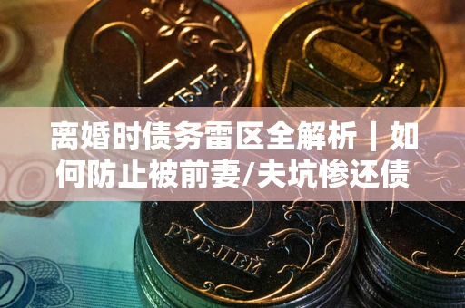 武汉离婚时债务雷区全解析｜如何防止被前妻/夫坑惨还债？