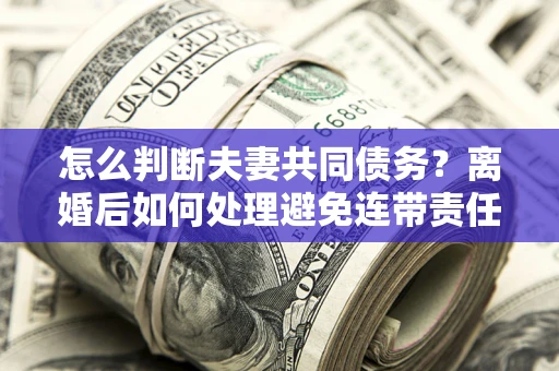 武汉怎么判断夫妻共同债务？离婚后如何处理避免连带责任？