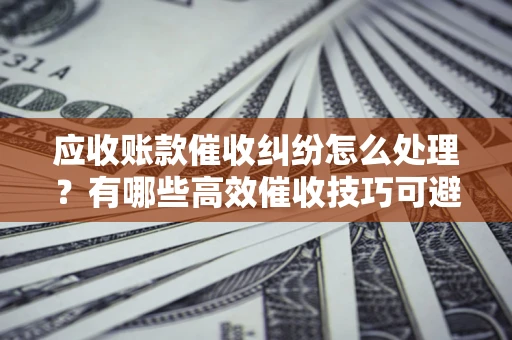 武汉应收账款催收纠纷怎么处理？有哪些高效催收技巧可避免坏账？